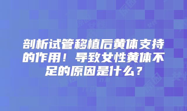 剖析试管移植后黄体支持的作用！导致女性黄体不足的原因是什么？