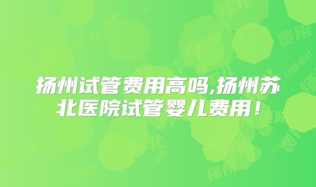 扬州试管费用高吗,扬州苏北医院试管婴儿费用！