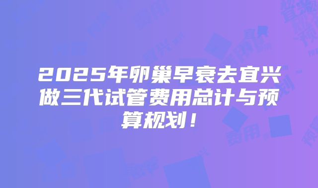 2025年卵巢早衰去宜兴做三代试管费用总计与预算规划！