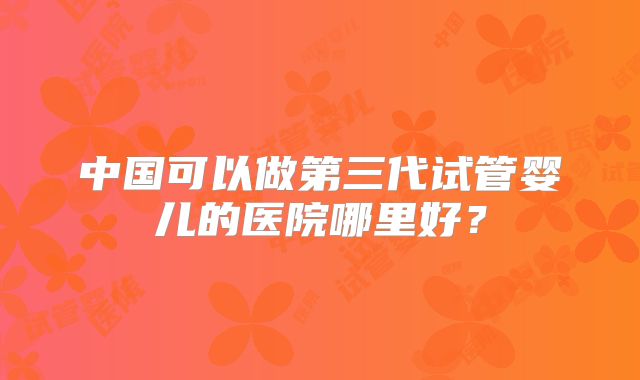 中国可以做第三代试管婴儿的医院哪里好？