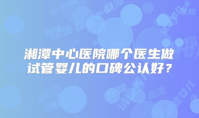 湘潭中心医院哪个医生做试管婴儿的口碑公认好？