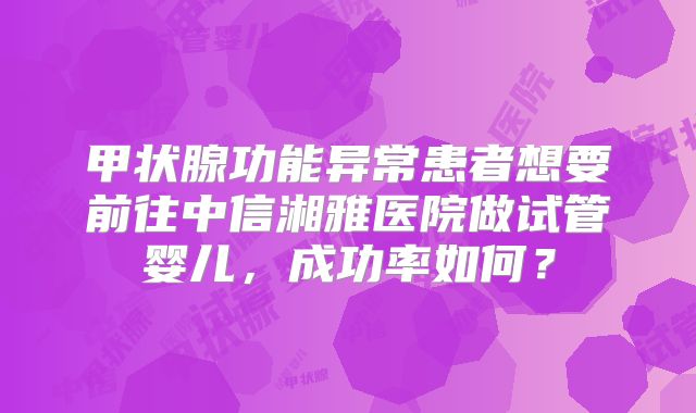 甲状腺功能异常患者想要前往中信湘雅医院做试管婴儿，成功率如何？
