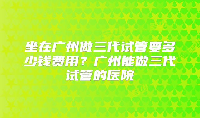 坐在广州做三代试管要多少钱费用？广州能做三代试管的医院