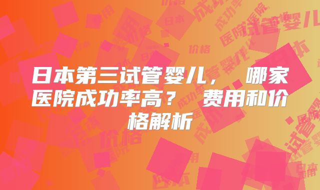 日本第三试管婴儿， 哪家医院成功率高？ 费用和价格解析
