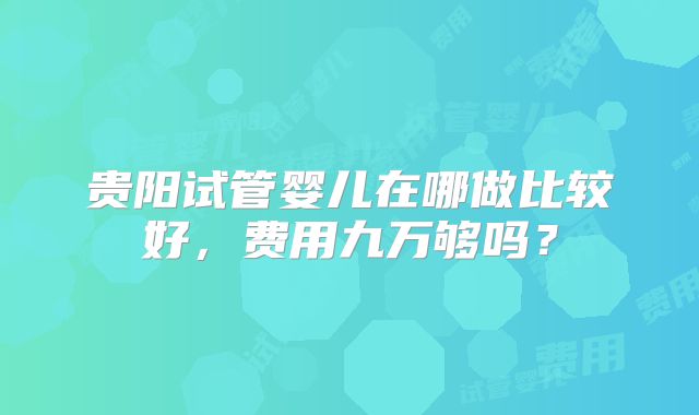 贵阳试管婴儿在哪做比较好,费用九万够吗?