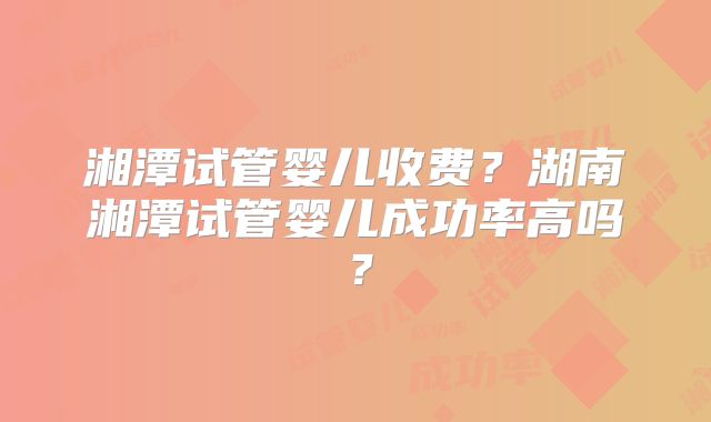 湘潭试管婴儿收费？湖南湘潭试管婴儿成功率高吗？