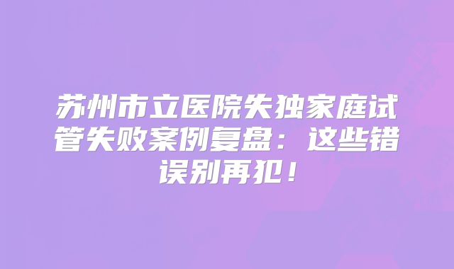 苏州市立医院失独家庭试管失败案例复盘：这些错误别再犯！