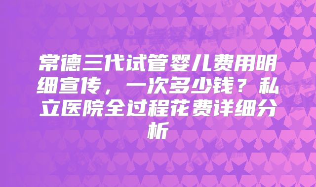 常德三代试管婴儿费用明细宣传，一次多少钱？私立医院全过程花费详细分析
