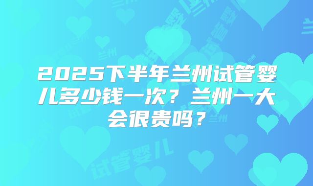 2025下半年兰州试管婴儿多少钱一次？兰州一大会很贵吗？