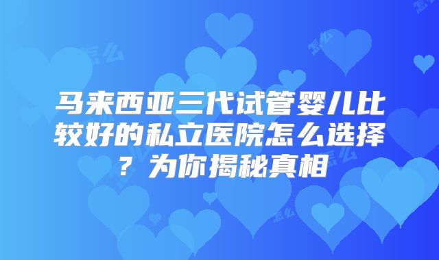 马来西亚三代试管婴儿比较好的私立医院怎么选择?为你揭秘真相