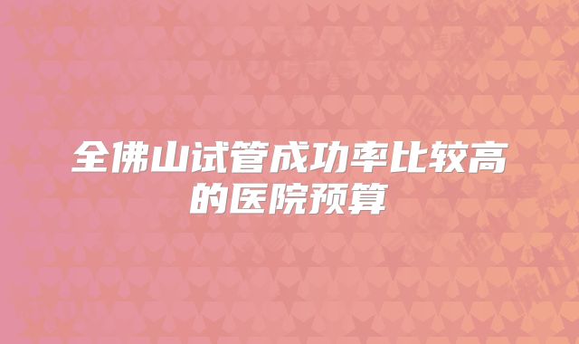 全佛山试管成功率比较高的医院预算