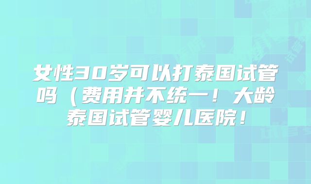 女性30岁可以打泰国试管吗（费用并不统一！大龄泰国试管婴儿医院！
