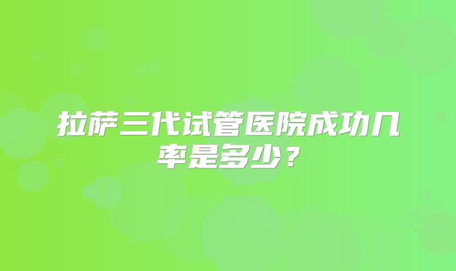 拉萨三代试管医院成功几率是多少？