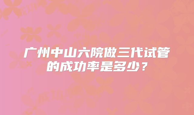 广州中山六院做三代试管的成功率是多少？