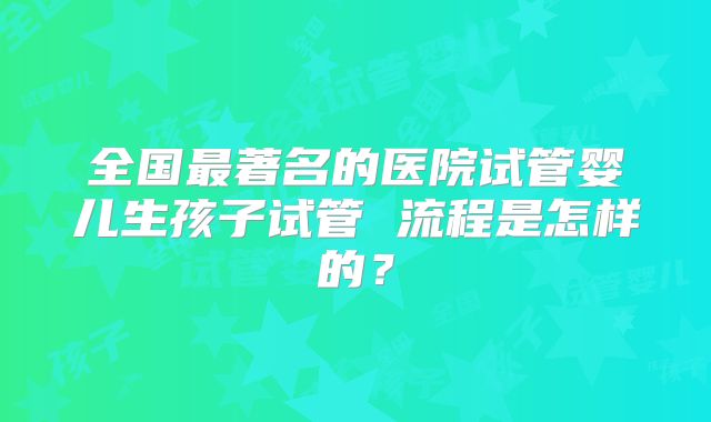 全国最著名的医院试管婴儿生孩子试管 流程是怎样的？