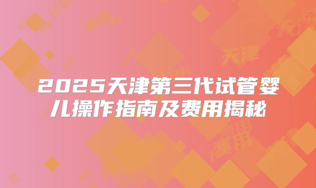 2025天津第三代试管婴儿操作指南及费用揭秘