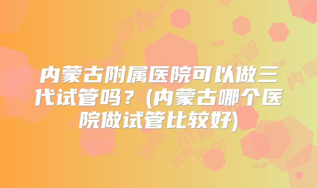 内蒙古附属医院可以做三代试管吗？(内蒙古哪个医院做试管比较好)