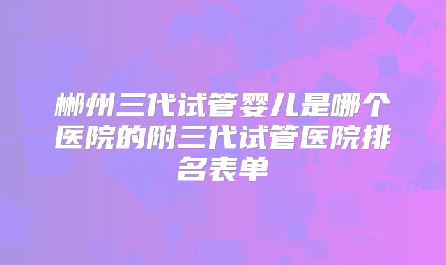 郴州三代试管婴儿是哪个医院的附三代试管医院排名表单
