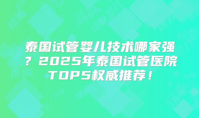 泰国试管婴儿技术哪家强?2025年泰国试管医院TOP5权威推荐!