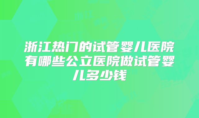 浙江热门的试管婴儿医院有哪些公立医院做试管婴儿多少钱