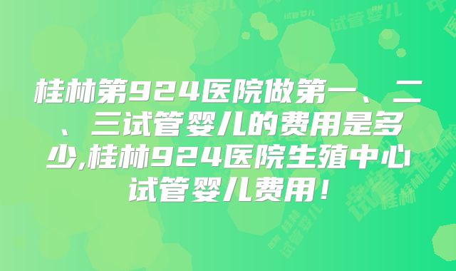 桂林第924医院做第一、二、三试管婴儿的费用是多少,桂林924医院生殖中心试管婴儿费用!