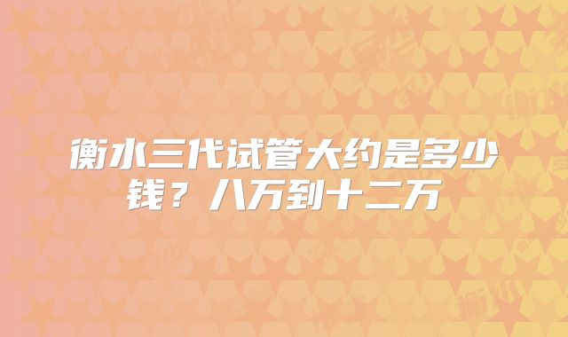 衡水三代试管大约是多少钱？八万到十二万