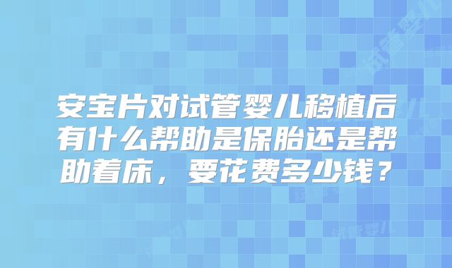 安宝片对试管婴儿移植后有什么帮助是保胎还是帮助着床，要花费多少钱？