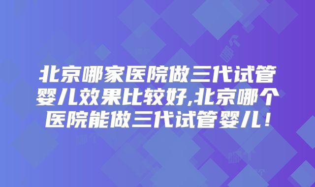 北京哪家医院做三代试管婴儿效果比较好,北京哪个医院能做三代试管婴儿!