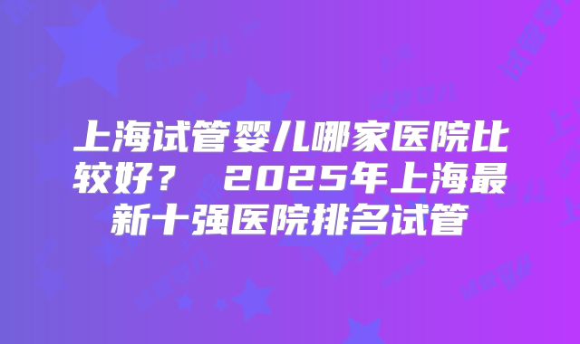 上海试管婴儿哪家医院比较好？ 2025年上海最新十强医院排名试管