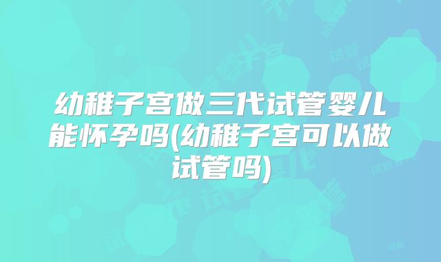 幼稚子宫做三代试管婴儿能怀孕吗(幼稚子宫可以做试管吗)