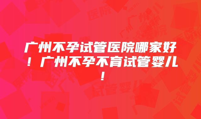广州不孕试管医院哪家好！广州不孕不育试管婴儿！
