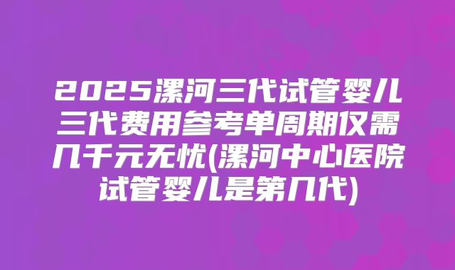 2025漯河三代试管婴儿三代费用参考单周期仅需几千元无忧(漯河中心医院试管婴儿是第几代)