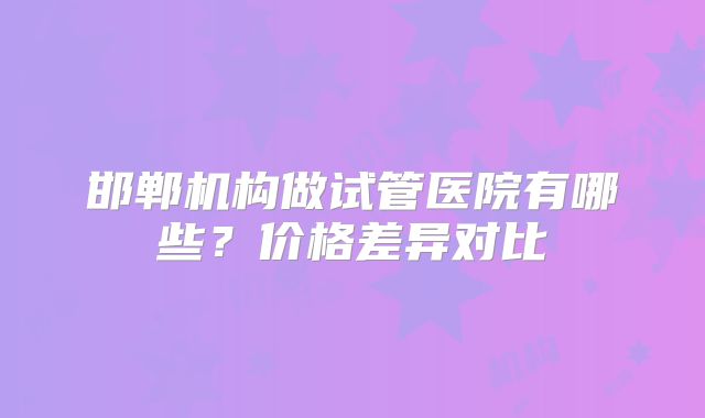 邯郸机构做试管医院有哪些?价格差异对比