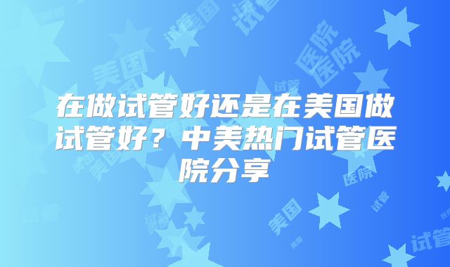 在做试管好还是在美国做试管好？中美热门试管医院分享