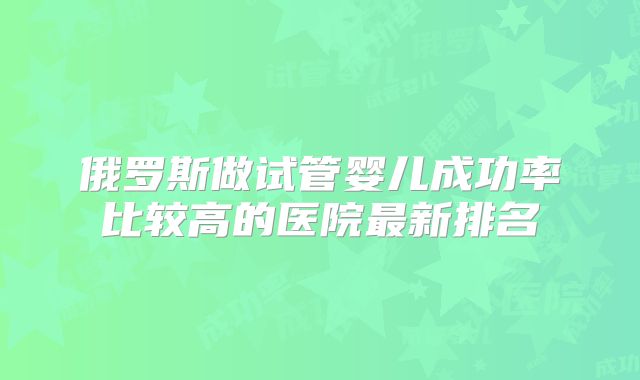 俄罗斯做试管婴儿成功率比较高的医院最新排名