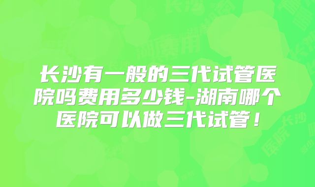 长沙有一般的三代试管医院吗费用多少钱-湖南哪个医院可以做三代试管!