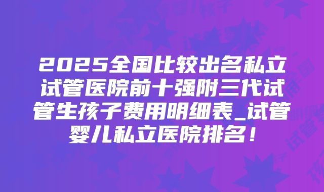2025全国比较出名私立试管医院前十强附三代试管生孩子费用明细表_试管婴儿私立医院排名!