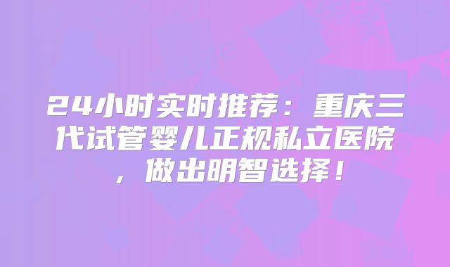 24小时实时推荐:重庆三代试管婴儿正规私立医院,做出明智选择!