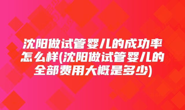 沈阳做试管婴儿的成功率怎么样(沈阳做试管婴儿的全部费用大概是多少)