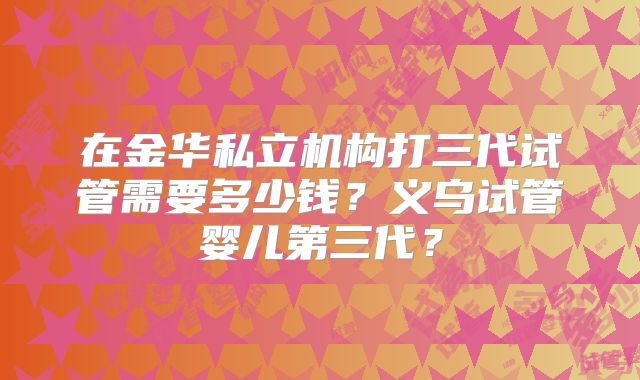 在金华私立机构打三代试管需要多少钱？义乌试管婴儿第三代？