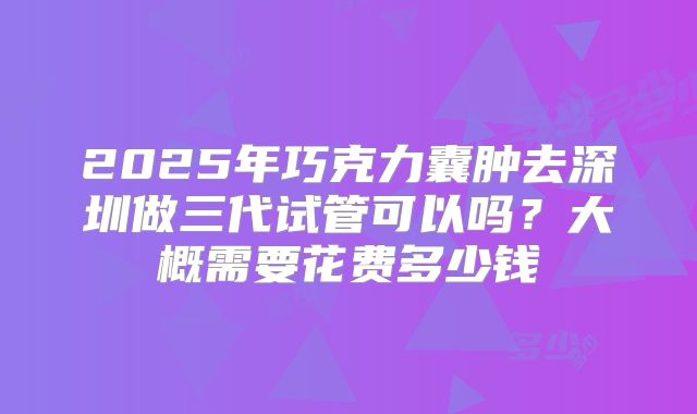 2025年巧克力囊肿去深圳做三代试管可以吗？大概需要花费多少钱