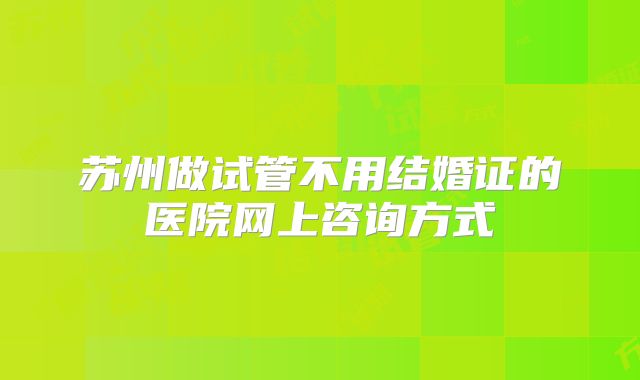 苏州做试管不用结婚证的医院网上咨询方式