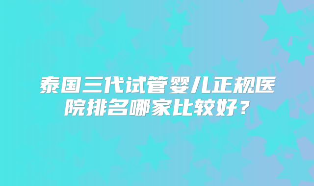 泰国三代试管婴儿正规医院排名哪家比较好？