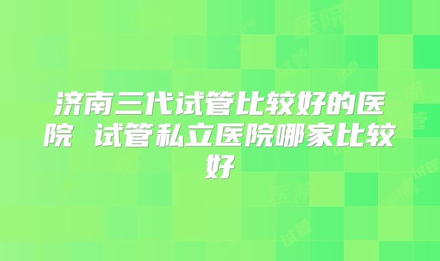 济南三代试管比较好的医院 试管私立医院哪家比较好