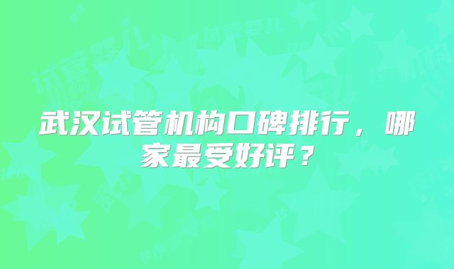武汉试管机构口碑排行，哪家最受好评？
