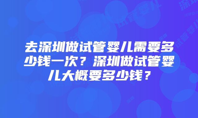 去深圳做试管婴儿需要多少钱一次？深圳做试管婴儿大概要多少钱？
