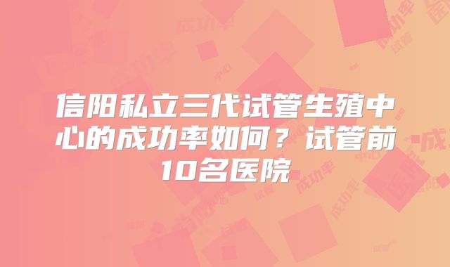 信阳私立三代试管生殖中心的成功率如何?试管前10名医院