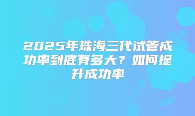 2025年珠海三代试管成功率到底有多大?如何提升成功率