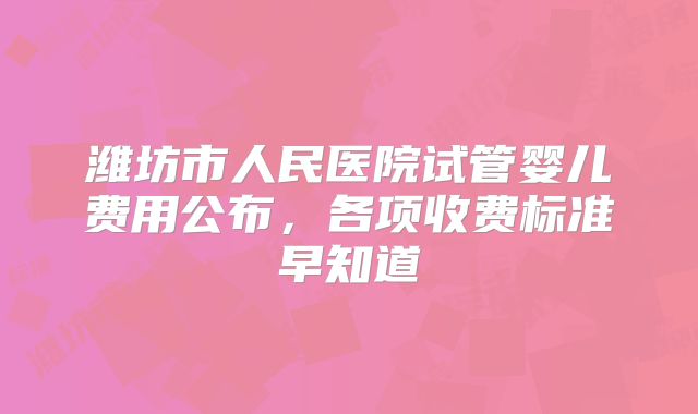 潍坊市人民医院试管婴儿费用公布，各项收费标准早知道