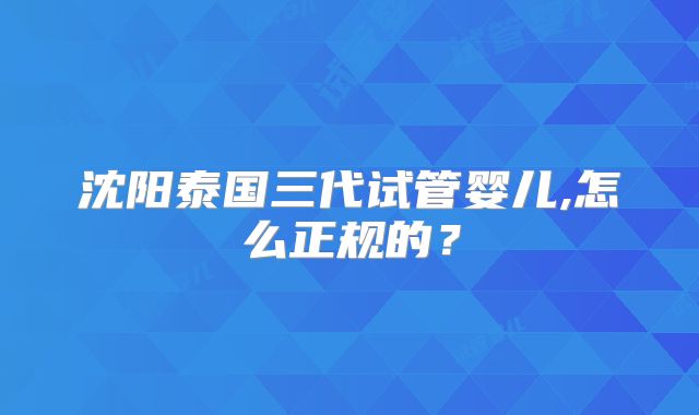 沈阳泰国三代试管婴儿,怎么正规的?